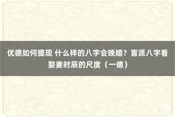 优德如何提现 什么样的八字会晚婚？盲派八字看娶妻时辰的尺度（一德）