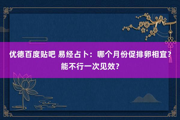 优德百度贴吧 易经占卜：哪个月份促排卵相宜？能不行一次见效？