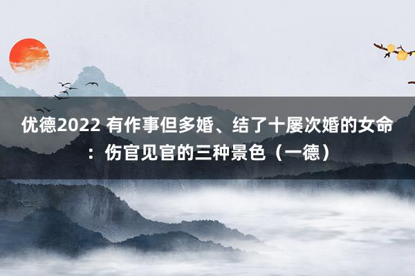 优德2022 有作事但多婚、结了十屡次婚的女命：伤官见官的三种景色（一德）