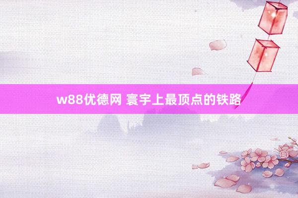 w88优德网 寰宇上最顶点的铁路